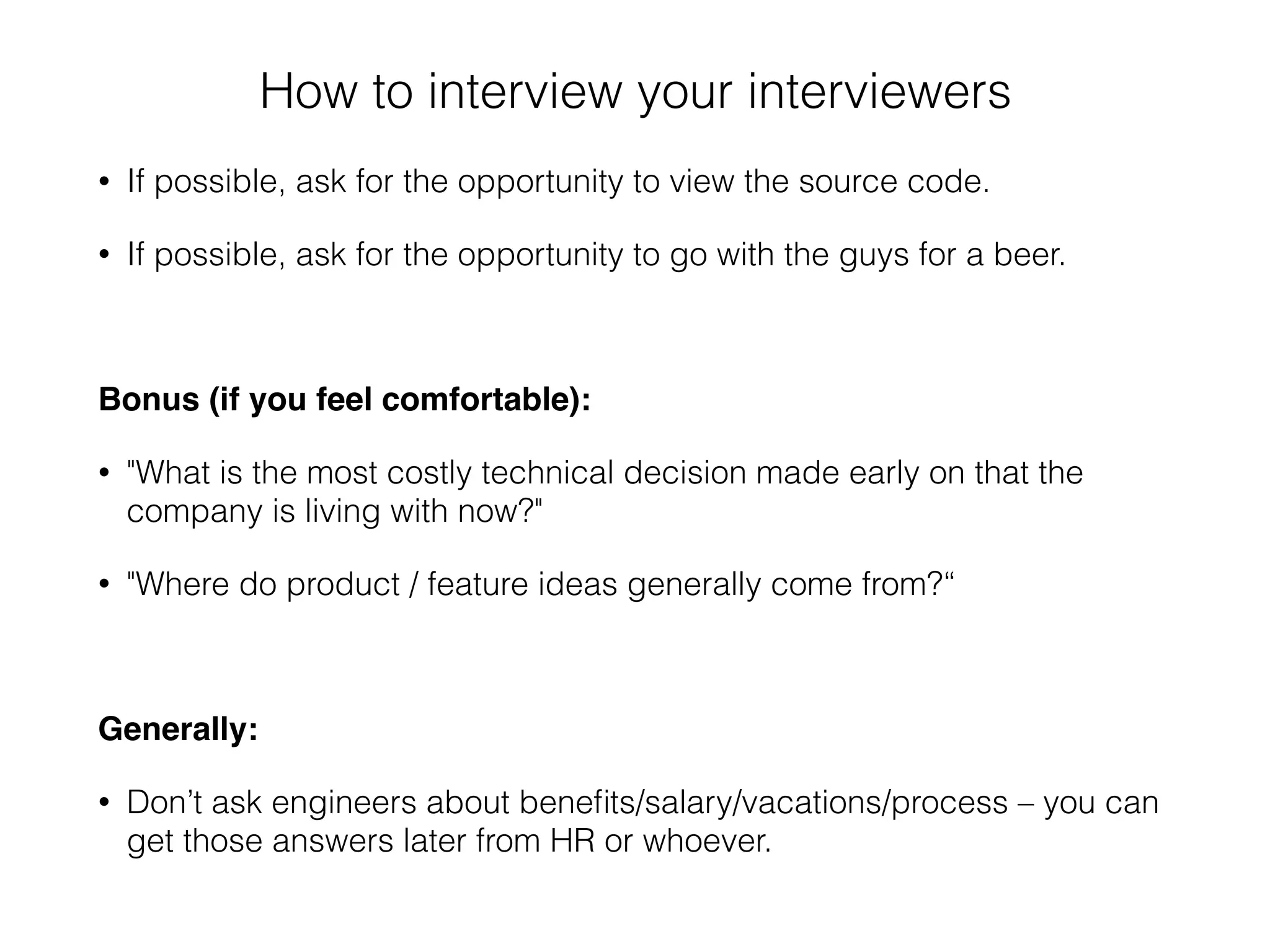 How to interview your interviewers
• If possible, ask for the opportunity to view the source code.
• If possible, ask for the opportunity to go with the guys for a beer.
Bonus (if you feel comfortable):
• "What is the most costly technical decision made early on that the
company is living with now?"
• "Where do product / feature ideas generally come from?“
Generally:
• Don’t ask engineers about beneﬁts/salary/vacations/process – you can
get those answers later from HR or whoever.
 