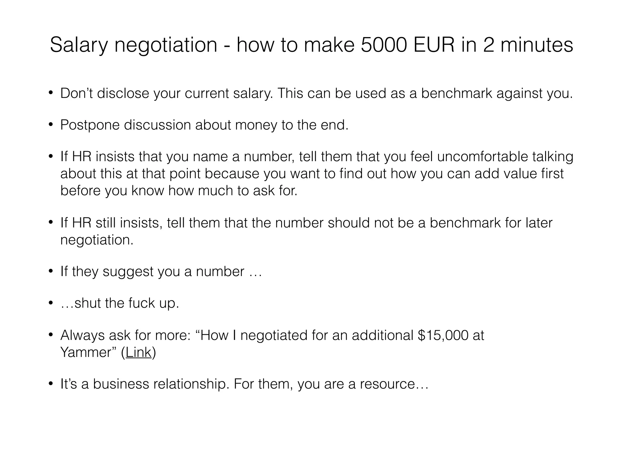 Salary negotiation - how to make 5000 EUR in 2 minutes
• Don’t disclose your current salary. This can be used as a benchmark against you.
• Postpone discussion about money to the end.
• If HR insists that you name a number, tell them that you feel uncomfortable talking
about this at that point because you want to ﬁnd out how you can add value ﬁrst
before you know how much to ask for.
• If HR still insists, tell them that the number should not be a benchmark for later
negotiation.
• If they suggest you a number …
• …shut the fuck up.
• Always ask for more: “How I negotiated for an additional $15,000 at
Yammer” (Link)
• It’s a business relationship. For them, you are a resource…
 