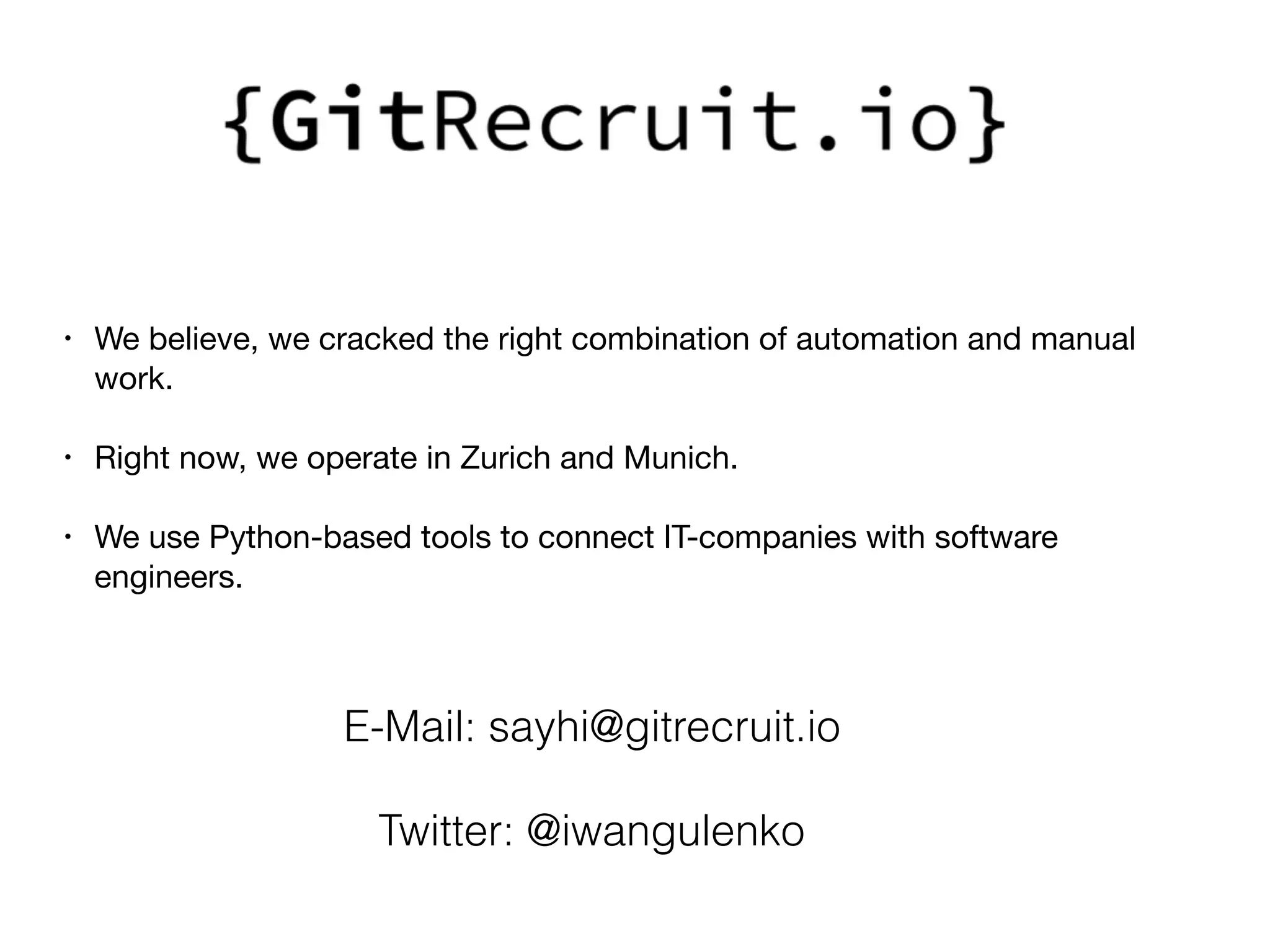 • We believe, we cracked the right combination of automation and manual
work.

• Right now, we operate in Zurich and Munich.

• We use Python-based tools to connect IT-companies with software
engineers. 

E-Mail: sayhi@gitrecruit.io
Twitter: @iwangulenko
 