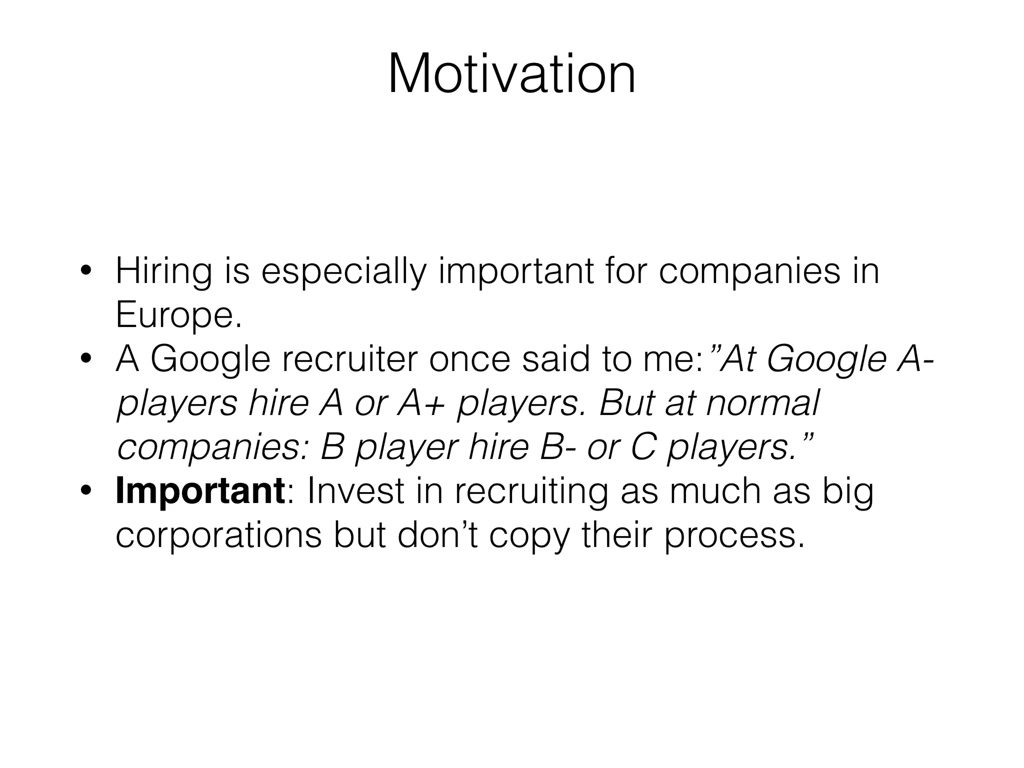 Motivation
• Hiring is especially important for companies in
Europe.
• A Google recruiter once said to me:”At Google A-
players hire A or A+ players. But at normal
companies: B player hire B- or C players.”
• Important: Invest in recruiting as much as big
corporations but don’t copy their process.
 