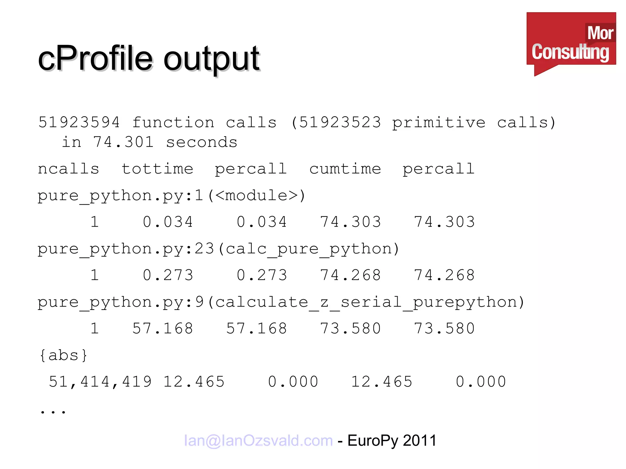 cProfile output 51923594 function calls (51923523 primitive calls) in 74.301 seconds ncalls  tottime  percall  cumtime  percall  pure_python.py:1(<module>) 1  0.034  0.034  74.303  74.303  pure_python.py:23(calc_pure_python) 1  0.273  0.273  74.268  74.268  pure_python.py:9(calculate_z_serial_purepython) 1  57.168  57.168  73.580  73.580  {abs} 51,414,419 12.465  0.000  12.465  0.000 ... 