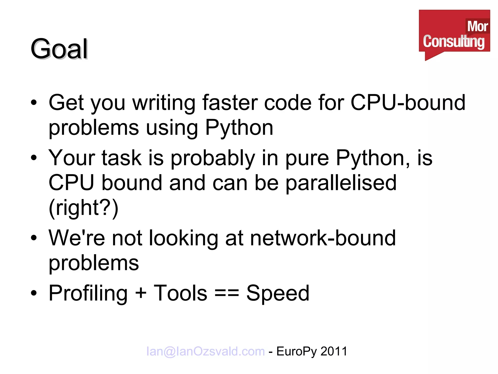 Goal Get you writing faster code for CPU-bound problems using Python Your task is probably in pure Python, is CPU bound and can be parallelised (right?) We're not looking at network-bound problems Profiling + Tools == Speed 