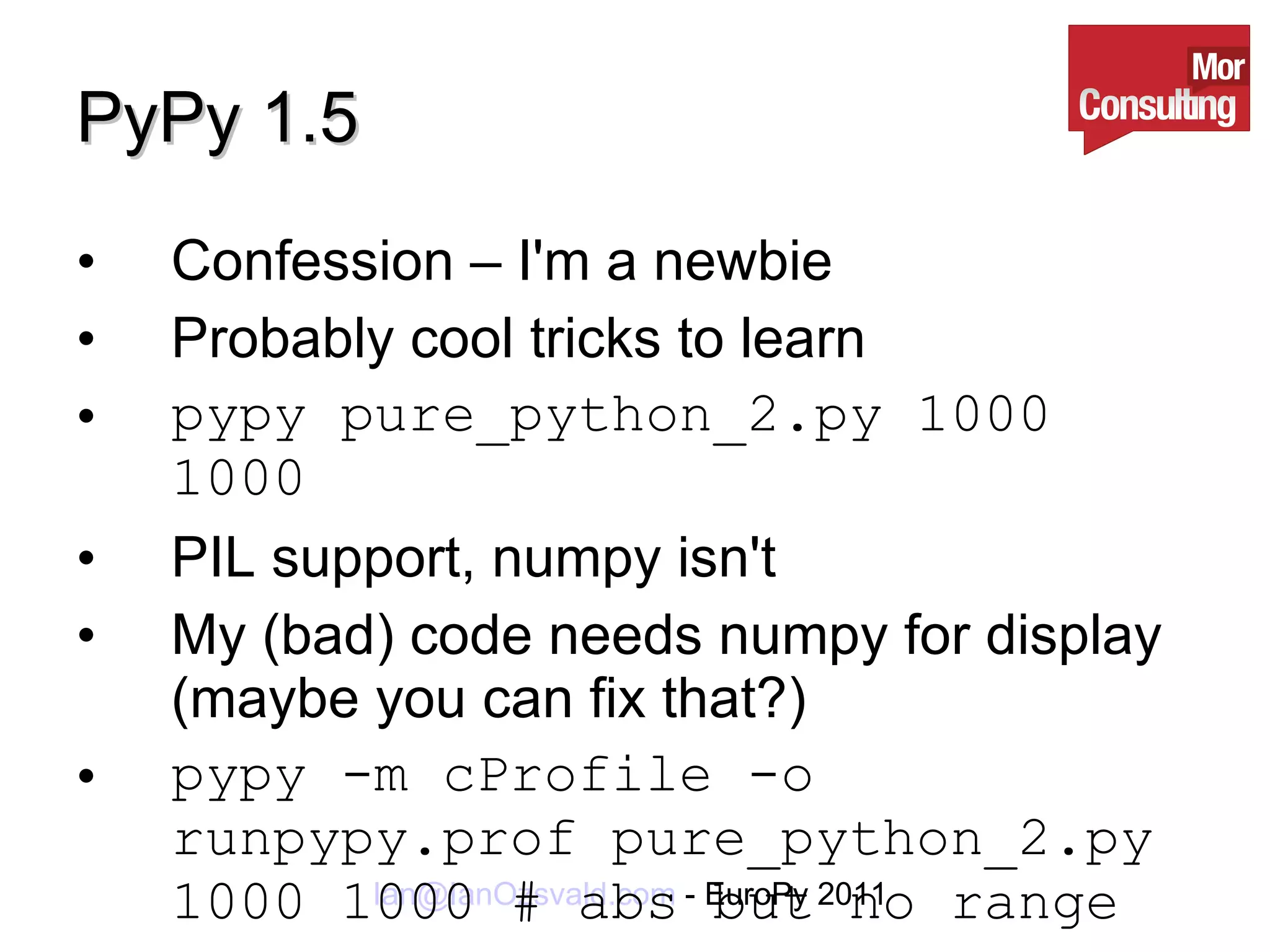 PyPy 1.5 Confession – I'm a newbie Probably cool tricks to learn pypy pure_python_2.py 1000 1000 PIL support, numpy isn't My (bad) code needs numpy for display (maybe you can fix that?) pypy -m cProfile -o runpypy.prof pure_python_2.py 1000 1000 # abs but no range 