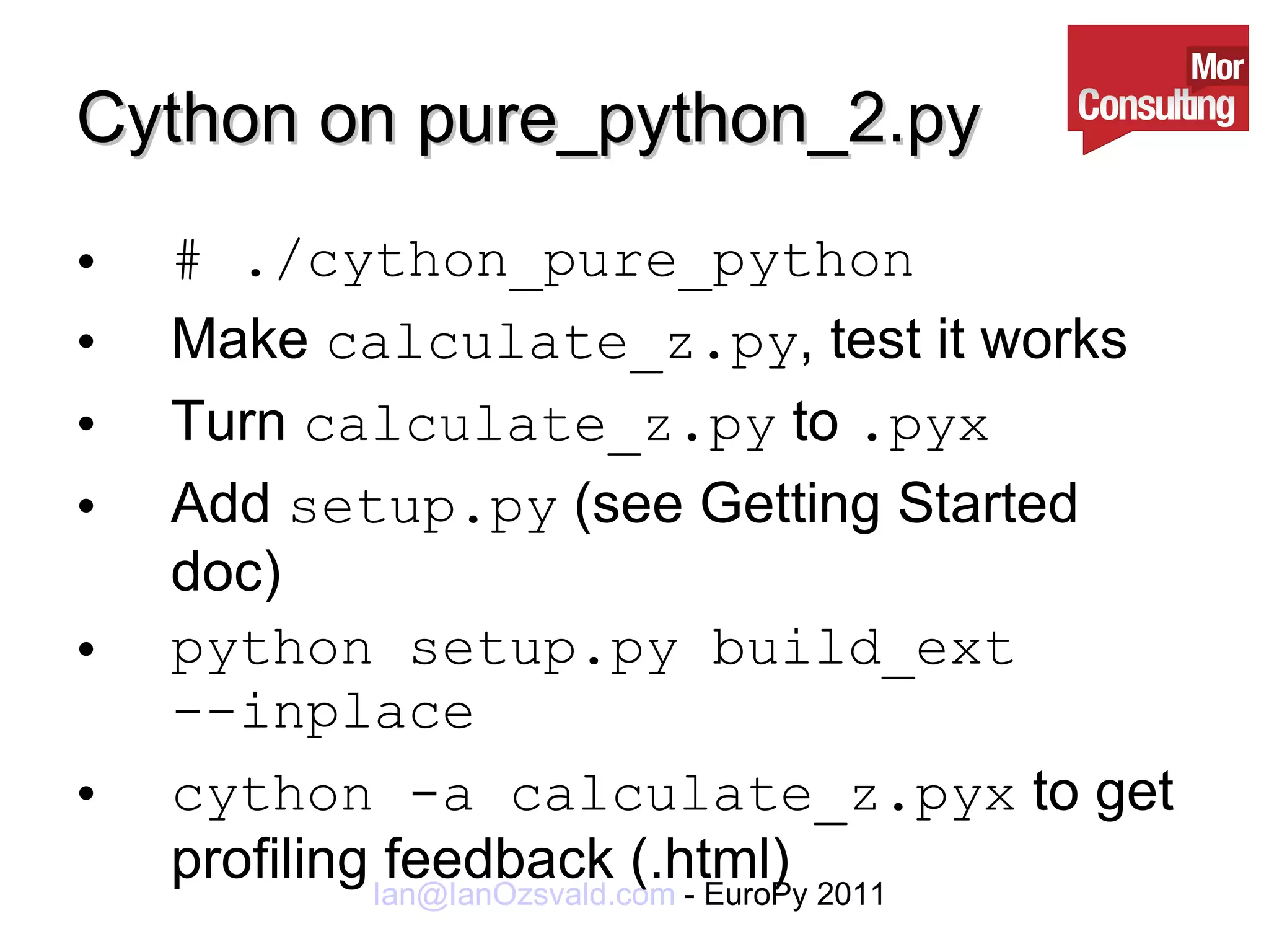Cython on pure_python_2.py # ./cython_pure_python Make  calculate_z.py , test it works Turn  calculate_z.py  to  .pyx Add  setup.py  (see Getting Started doc) python setup.py build_ext --inplace cython -a calculate_z.pyx  to get profiling feedback (.html) 