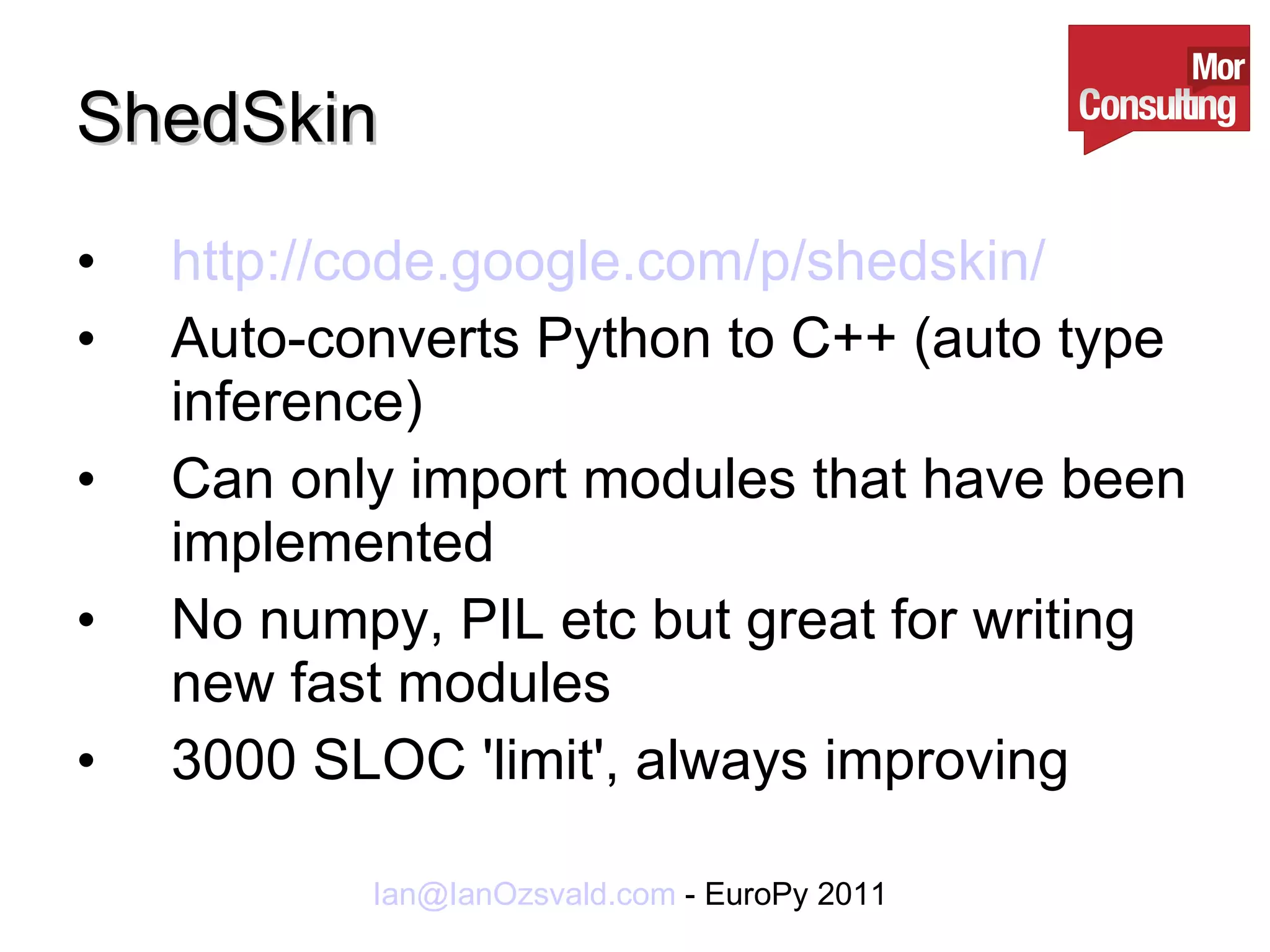 ShedSkin http://code.google.com/p/shedskin/ Auto-converts Python to C++ (auto type inference) Can only import modules that have been implemented No numpy, PIL etc but great for writing new fast modules 3000 SLOC 'limit', always improving 