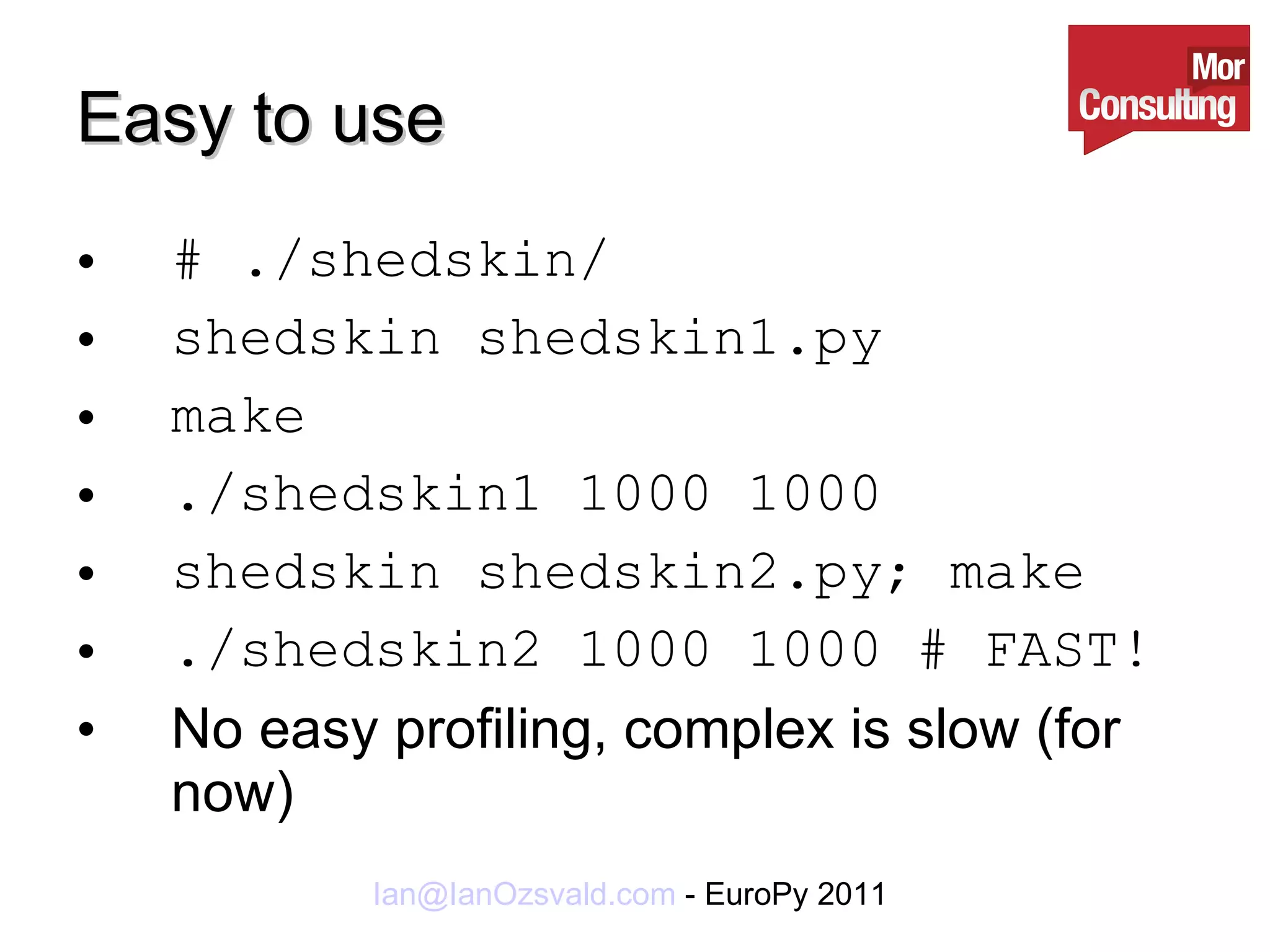 Easy to use # ./shedskin/ shedskin shedskin1.py make ./shedskin1 1000 1000 shedskin shedskin2.py; make ./shedskin2 1000 1000 # FAST! No easy profiling, complex is slow (for now) 