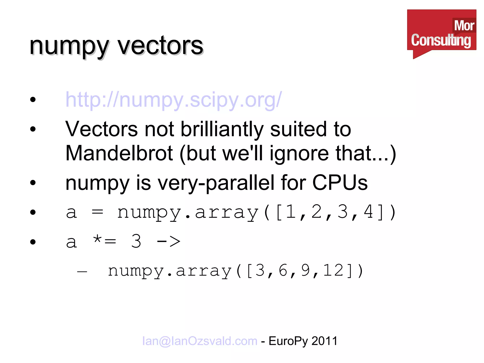 numpy vectors http://numpy.scipy.org/ Vectors not brilliantly suited to Mandelbrot (but we'll ignore that...) numpy is very-parallel for CPUs a = numpy.array([1,2,3,4]) a *= 3 -> numpy.array([3,6,9,12])   