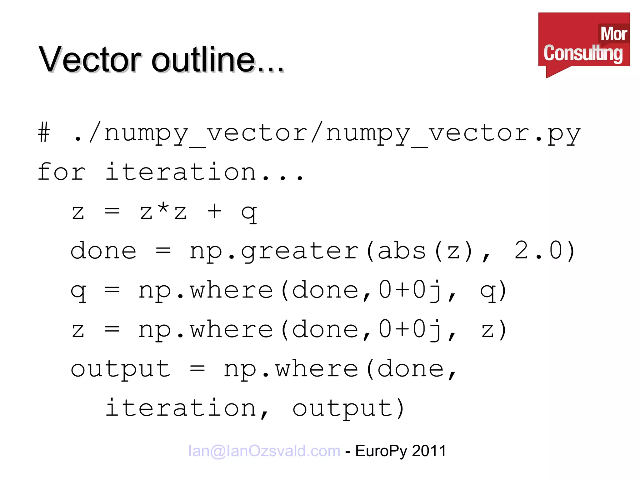 Vector outline... # ./numpy_vector/numpy_vector.py for iteration... z = z*z + q done = np.greater(abs(z), 2.0) q = np.where(done,0+0j, q) z = np.where(done,0+0j, z) output = np.where(done,  iteration, output) 