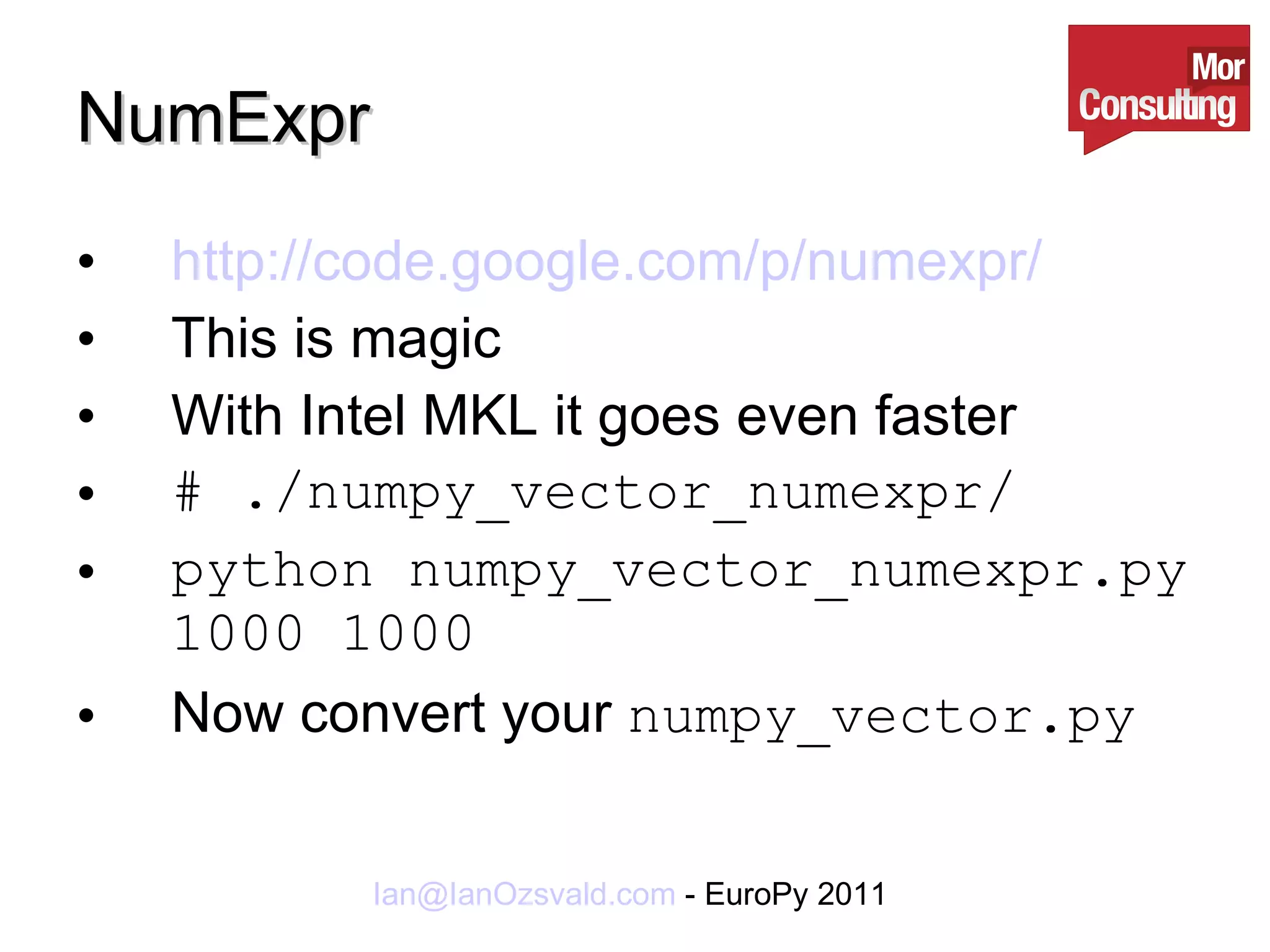 NumExpr http://code.google.com/p/numexpr/ This is magic With Intel MKL it goes even faster # ./numpy_vector_numexpr/ python numpy_vector_numexpr.py 1000 1000 Now convert your  numpy_vector.py 