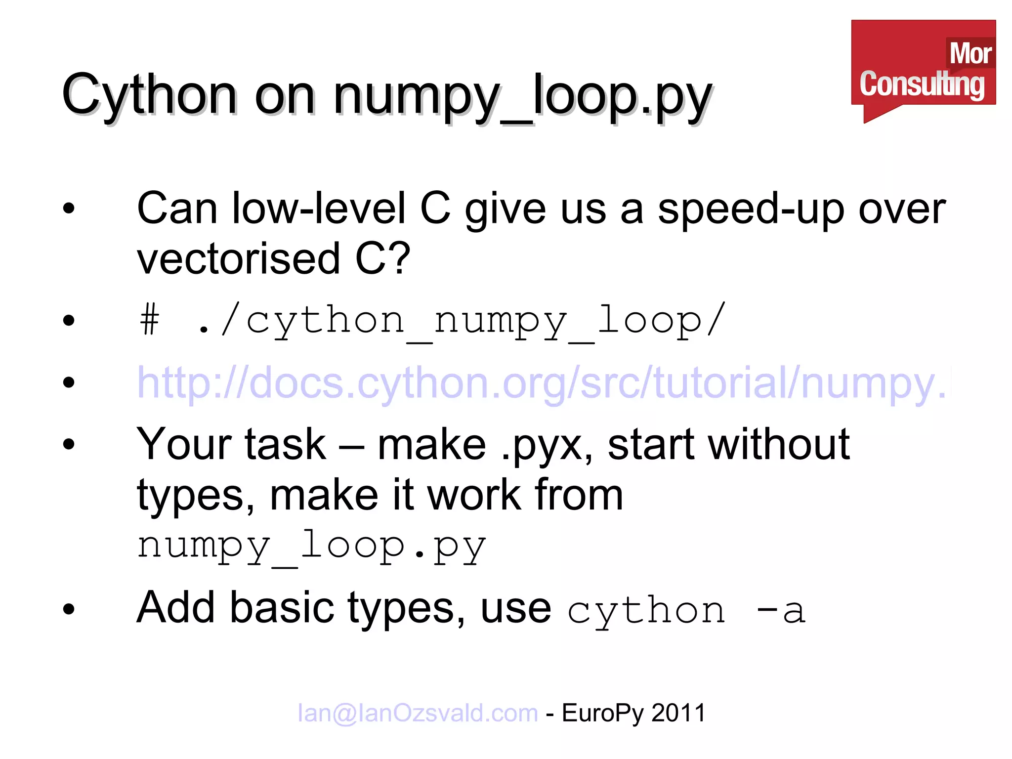 Cython on numpy_loop.py Can low-level C give us a speed-up over vectorised C? # ./cython_numpy_loop/ http://docs.cython.org/src/tutorial/numpy.html Your task – make .pyx, start without types, make it work from  numpy_loop.py Add basic types, use  cython -a 