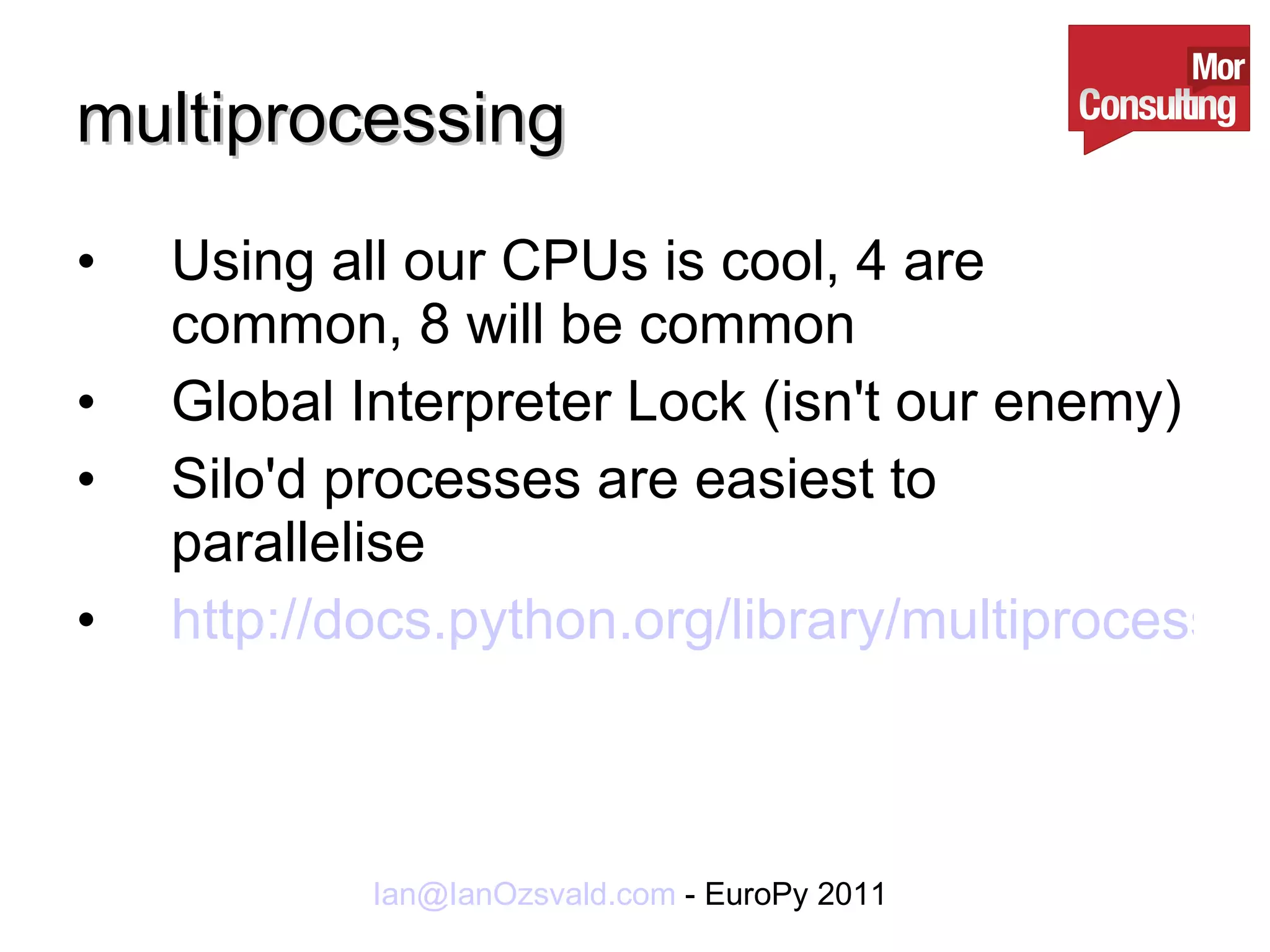 multiprocessing Using all our CPUs is cool, 4 are common, 8 will be common Global Interpreter Lock (isn't our enemy) Silo'd processes are easiest to parallelise http://docs.python.org/library/multiprocessing.html 