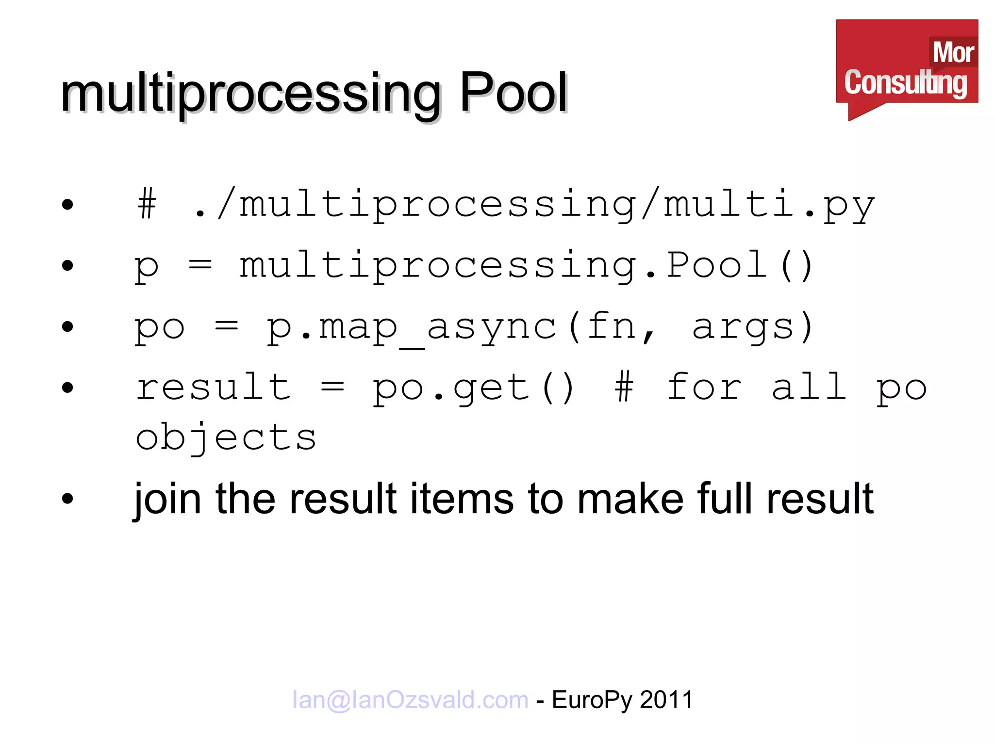multiprocessing Pool # ./multiprocessing/multi.py p = multiprocessing.Pool() po = p.map_async(fn, args) result = po.get() # for all po objects join the result items to make full result 