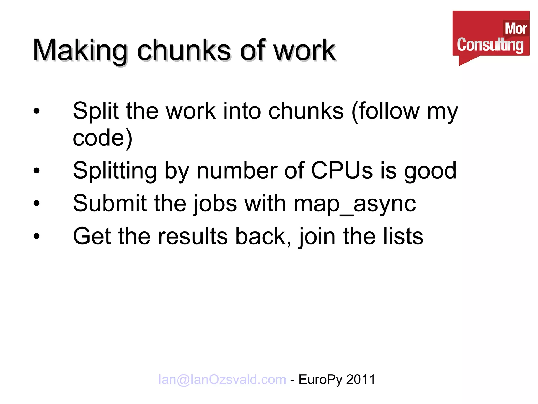 Making chunks of work Split the work into chunks (follow my code) Splitting by number of CPUs is good Submit the jobs with map_async Get the results back, join the lists 