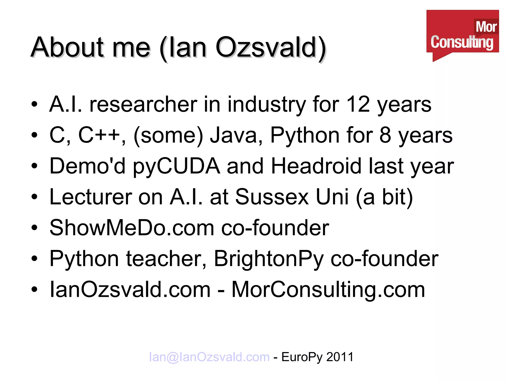 About me (Ian Ozsvald) A.I. researcher in industry for 12 years C, C++, (some) Java, Python for 8 years Demo'd pyCUDA and Headroid last year Lecturer on A.I. at Sussex Uni (a bit) ShowMeDo.com co-founder Python teacher, BrightonPy co-founder IanOzsvald.com - MorConsulting.com 