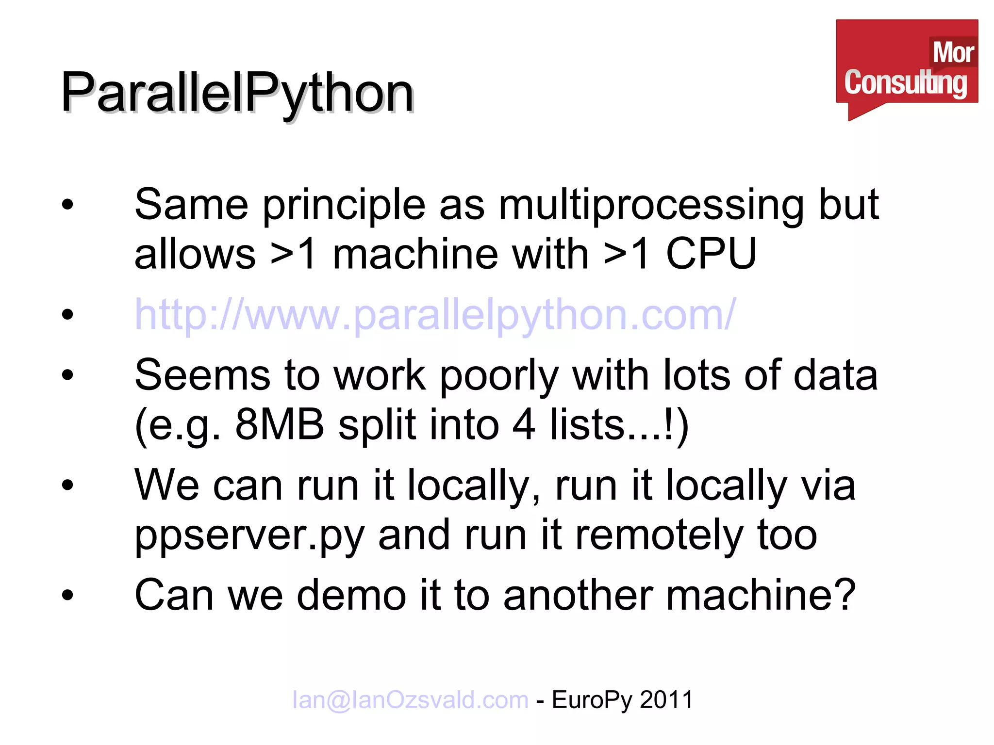ParallelPython Same principle as multiprocessing but allows >1 machine with >1 CPU http://www.parallelpython.com/ Seems to work poorly with lots of data (e.g. 8MB split into 4 lists...!) We can run it locally, run it locally via ppserver.py and run it remotely too Can we demo it to another machine? 