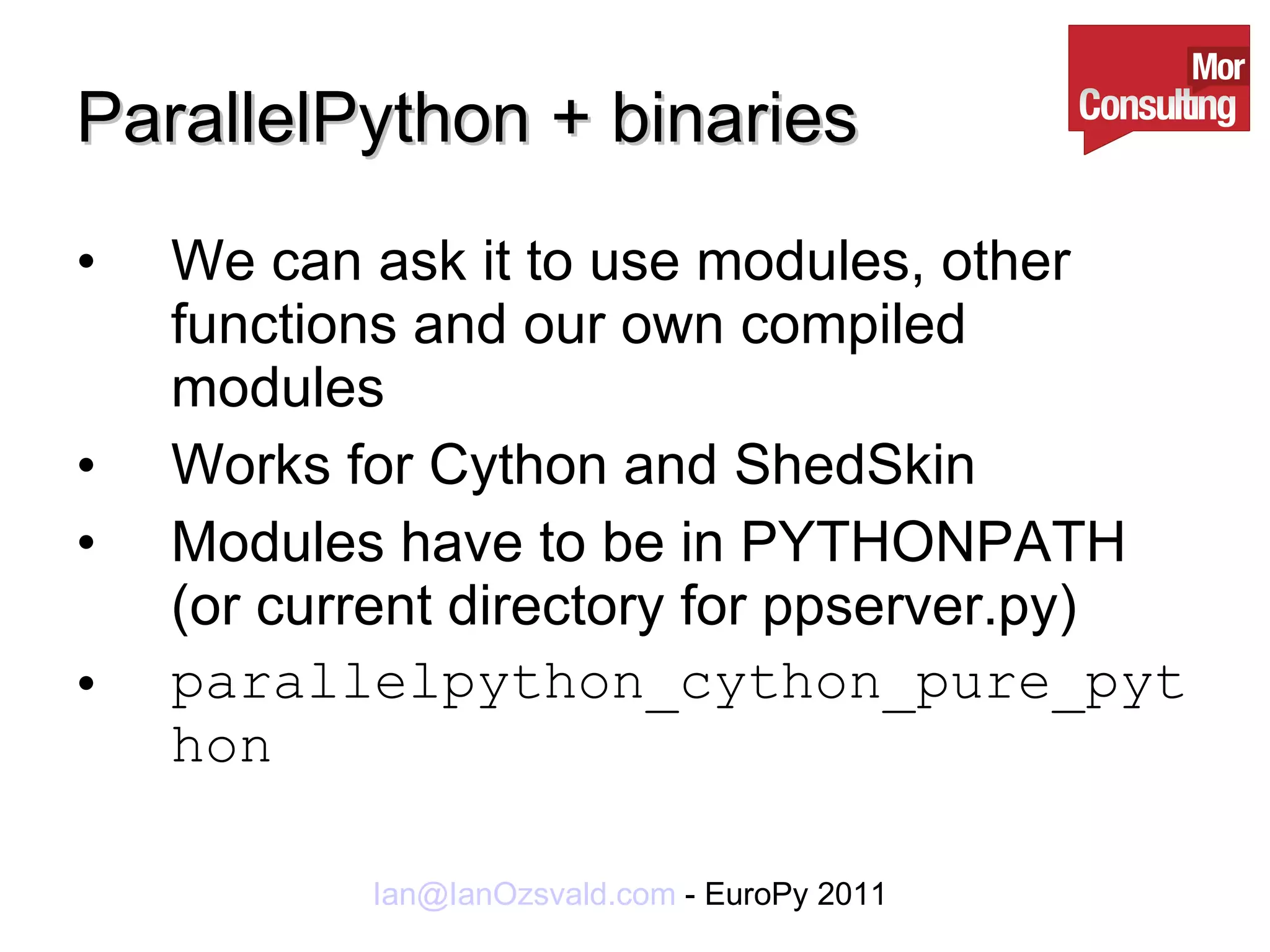 ParallelPython + binaries We can ask it to use modules, other functions and our own compiled modules Works for Cython and ShedSkin Modules have to be in PYTHONPATH (or current directory for ppserver.py) parallelpython_cython_pure_python 