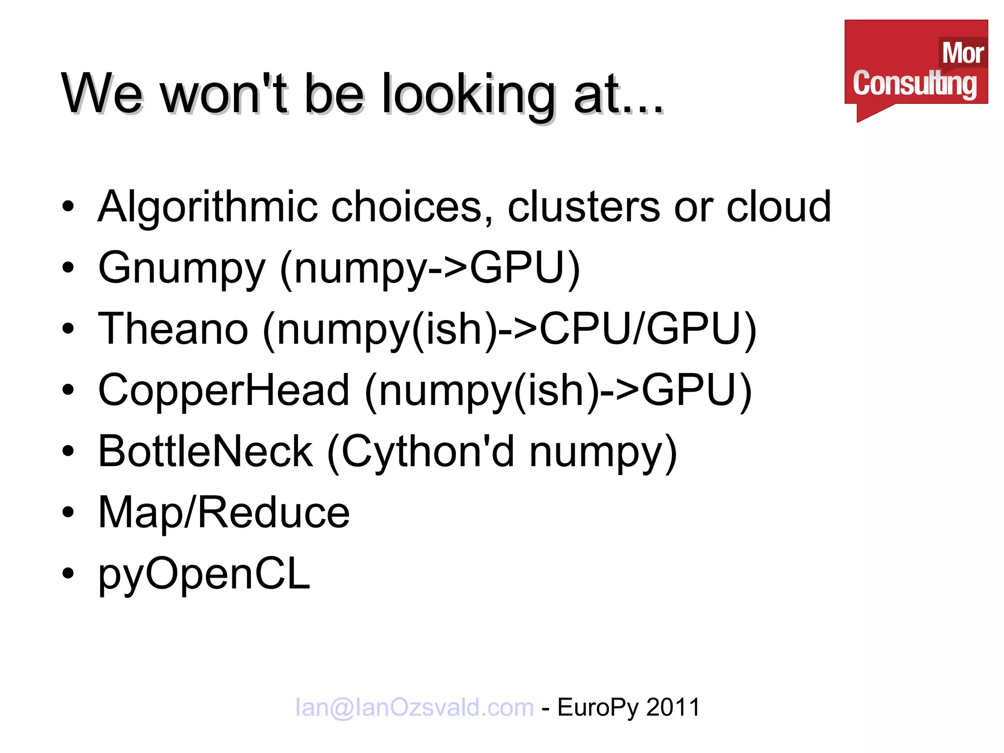 We won't be looking at... Algorithmic choices, clusters or cloud Gnumpy (numpy->GPU) Theano (numpy(ish)->CPU/GPU) CopperHead (numpy(ish)->GPU) BottleNeck (Cython'd numpy) Map/Reduce pyOpenCL 