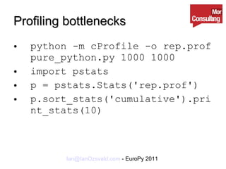 Profiling bottlenecks python -m cProfile -o rep.prof pure_python.py 1000 1000 import pstats p = pstats.Stats('rep.prof') p.sort_stats('cumulative').print_stats(10) 