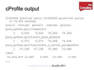 cProfile output 51923594 function calls (51923523 primitive calls) in 74.301 seconds ncalls  tottime  percall  cumtime  percall  pure_python.py:1(<module>) 1  0.034  0.034  74.303  74.303  pure_python.py:23(calc_pure_python) 1  0.273  0.273  74.268  74.268  pure_python.py:9(calculate_z_serial_purepython) 1  57.168  57.168  73.580  73.580  {abs} 51,414,419 12.465  0.000  12.465  0.000 ... 