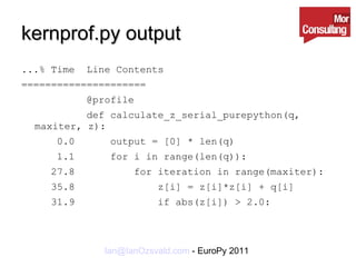 kernprof.py output ...% Time  Line Contents ===================== @profile def calculate_z_serial_purepython(q, maxiter, z): 0.0  output = [0] * len(q) 1.1  for i in range(len(q)): 27.8  for iteration in range(maxiter): 35.8  z[i] = z[i]*z[i] + q[i] 31.9  if abs(z[i]) > 2.0: 