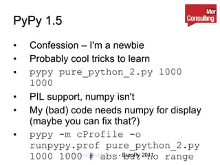 PyPy 1.5 Confession – I'm a newbie Probably cool tricks to learn pypy pure_python_2.py 1000 1000 PIL support, numpy isn't My (bad) code needs numpy for display (maybe you can fix that?) pypy -m cProfile -o runpypy.prof pure_python_2.py 1000 1000 # abs but no range 