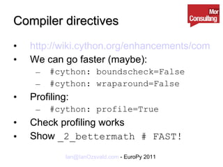 Compiler directives http://wiki.cython.org/enhancements/compilerdirectives We can go faster (maybe): #cython: boundscheck=False #cython: wraparound=False Profiling: #cython: profile=True Check profiling works Show  _2_bettermath # FAST! 