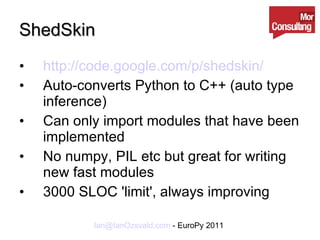 ShedSkin http://code.google.com/p/shedskin/ Auto-converts Python to C++ (auto type inference) Can only import modules that have been implemented No numpy, PIL etc but great for writing new fast modules 3000 SLOC 'limit', always improving 