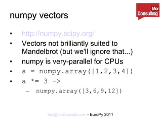 numpy vectors http://numpy.scipy.org/ Vectors not brilliantly suited to Mandelbrot (but we'll ignore that...) numpy is very-parallel for CPUs a = numpy.array([1,2,3,4]) a *= 3 -> numpy.array([3,6,9,12])   