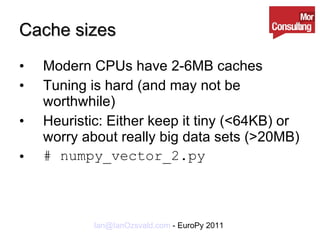Cache sizes Modern CPUs have 2-6MB caches Tuning is hard (and may not be worthwhile) Heuristic: Either keep it tiny (<64KB) or worry about really big data sets (>20MB) # numpy_vector_2.py 