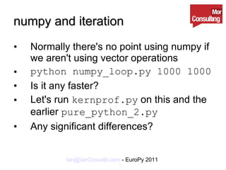 numpy and iteration Normally there's no point using numpy if we aren't using vector operations python numpy_loop.py 1000 1000 Is it any faster? Let's run  kernprof.py  on this and the earlier  pure_python_2.py Any significant differences? 