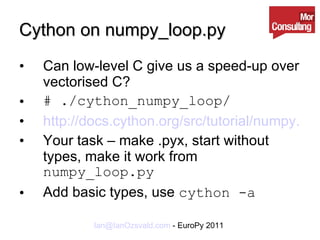 Cython on numpy_loop.py Can low-level C give us a speed-up over vectorised C? # ./cython_numpy_loop/ http://docs.cython.org/src/tutorial/numpy.html Your task – make .pyx, start without types, make it work from  numpy_loop.py Add basic types, use  cython -a 