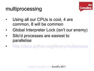 multiprocessing Using all our CPUs is cool, 4 are common, 8 will be common Global Interpreter Lock (isn't our enemy) Silo'd processes are easiest to parallelise http://docs.python.org/library/multiprocessing.html 