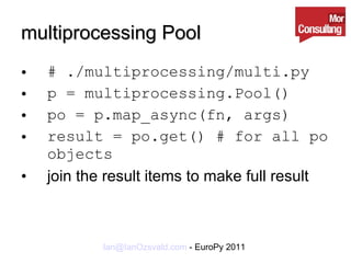 multiprocessing Pool # ./multiprocessing/multi.py p = multiprocessing.Pool() po = p.map_async(fn, args) result = po.get() # for all po objects join the result items to make full result 