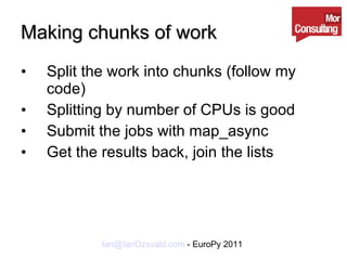Making chunks of work Split the work into chunks (follow my code) Splitting by number of CPUs is good Submit the jobs with map_async Get the results back, join the lists 