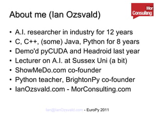 About me (Ian Ozsvald) A.I. researcher in industry for 12 years C, C++, (some) Java, Python for 8 years Demo'd pyCUDA and Headroid last year Lecturer on A.I. at Sussex Uni (a bit) ShowMeDo.com co-founder Python teacher, BrightonPy co-founder IanOzsvald.com - MorConsulting.com 