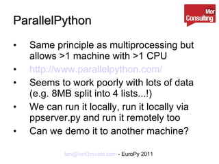 ParallelPython Same principle as multiprocessing but allows >1 machine with >1 CPU http://www.parallelpython.com/ Seems to work poorly with lots of data (e.g. 8MB split into 4 lists...!) We can run it locally, run it locally via ppserver.py and run it remotely too Can we demo it to another machine? 