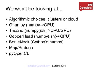 We won't be looking at... Algorithmic choices, clusters or cloud Gnumpy (numpy->GPU) Theano (numpy(ish)->CPU/GPU) CopperHead (numpy(ish)->GPU) BottleNeck (Cython'd numpy) Map/Reduce pyOpenCL 