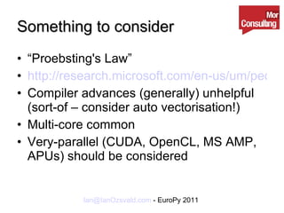 Something to consider “ Proebsting's Law” http://research.microsoft.com/en-us/um/people/toddpro/papers/law.htm Compiler advances (generally) unhelpful (sort-of – consider auto vectorisation!) Multi-core common Very-parallel (CUDA, OpenCL, MS AMP, APUs) should be considered 