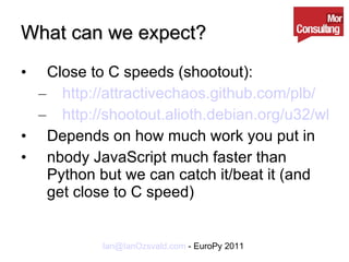 What can we expect? Close to C speeds (shootout): http://attractivechaos.github.com/plb/ http://shootout.alioth.debian.org/u32/which-programming-languages-are-fastest.php Depends on how much work you put in nbody JavaScript much faster than Python but we can catch it/beat it (and get close to C speed) 