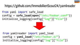 from yaml import safe_load
config = safe_load(open(“/etc/foobar.conf”))
initialize_logging(config[“log”][“file”])
https://github.com/ImmobilienScout24/yamlreader
from yamlreader import yaml_load
config = yaml_load(“/etc/foobar.d/”)
initialize_logging(config[“log”][“file”])
 