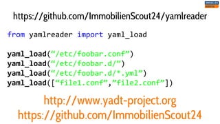 from yamlreader import yaml_load
yaml_load(“/etc/foobar.conf”)
yaml_load(“/etc/foobar.d/”)
yaml_load(“/etc/foobar.d/*.yml”)
yaml_load([“file1.conf”,”file2.conf”])
https://github.com/ImmobilienScout24/yamlreader
http://www.yadt-project.org
https://github.com/ImmobilienScout24
 