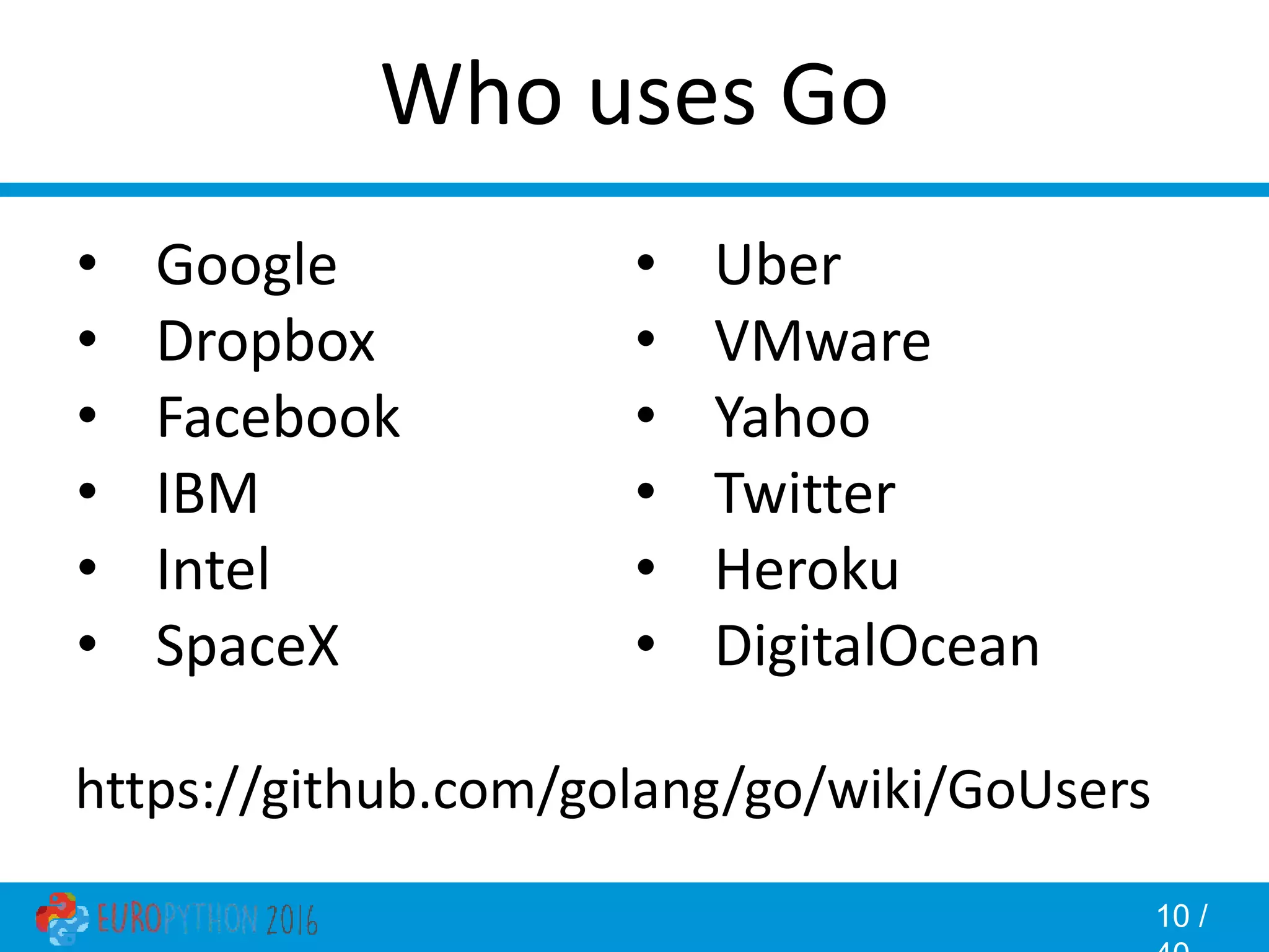 10 / Who uses Go • Google • Dropbox • Facebook • IBM • Intel • SpaceX • Uber • VMware • Yahoo • Twitter • Heroku • DigitalOcean https://github.com/golang/go/wiki/GoUsers 