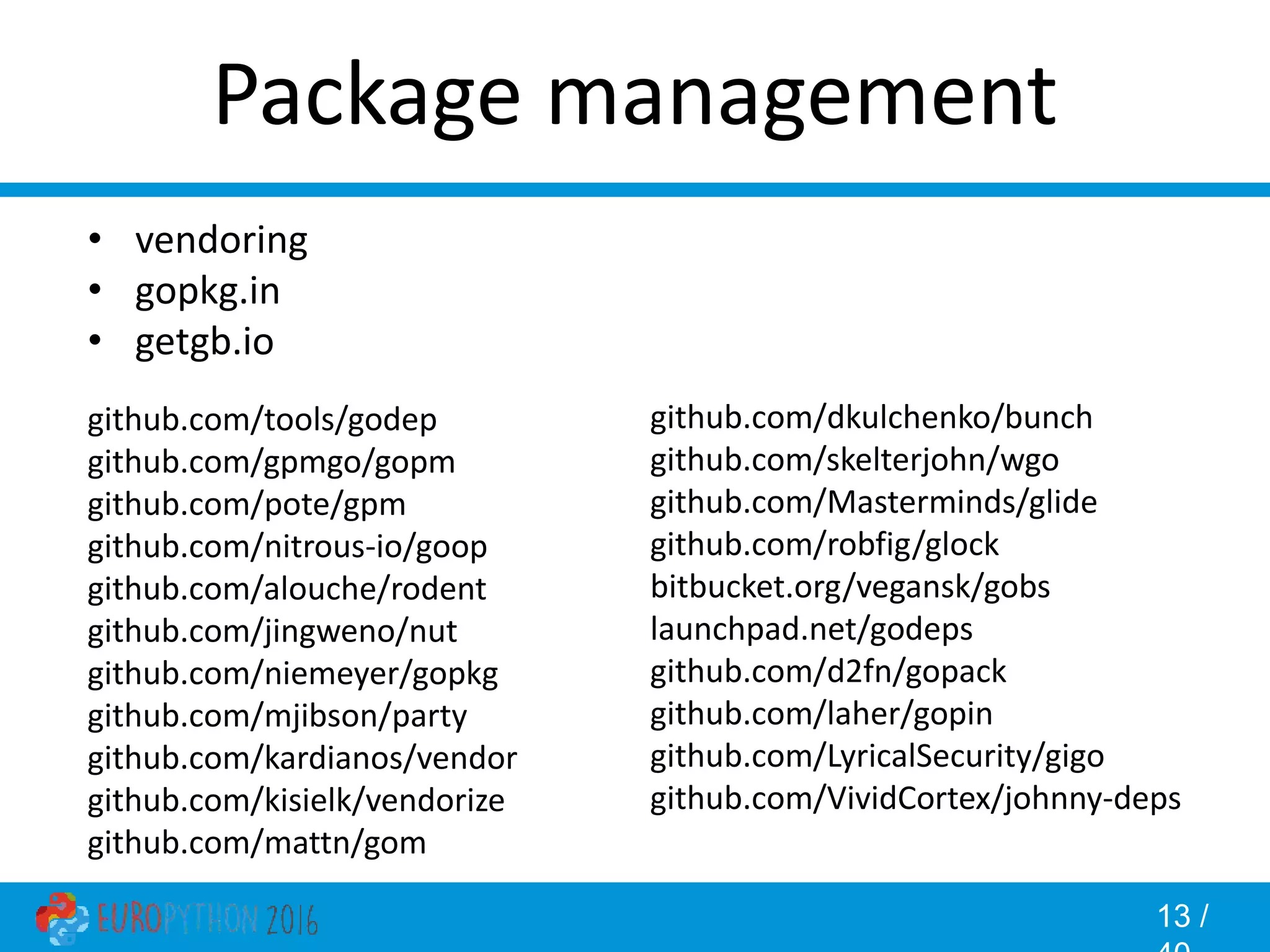 13 / Package management • vendoring • gopkg.in • getgb.io github.com/tools/godep github.com/gpmgo/gopm github.com/pote/gpm github.com/nitrous-io/goop github.com/alouche/rodent github.com/jingweno/nut github.com/niemeyer/gopkg github.com/mjibson/party github.com/kardianos/vendor github.com/kisielk/vendorize github.com/mattn/gom github.com/dkulchenko/bunch github.com/skelterjohn/wgo github.com/Masterminds/glide github.com/robfig/glock bitbucket.org/vegansk/gobs launchpad.net/godeps github.com/d2fn/gopack github.com/laher/gopin github.com/LyricalSecurity/gigo github.com/VividCortex/johnny-deps 