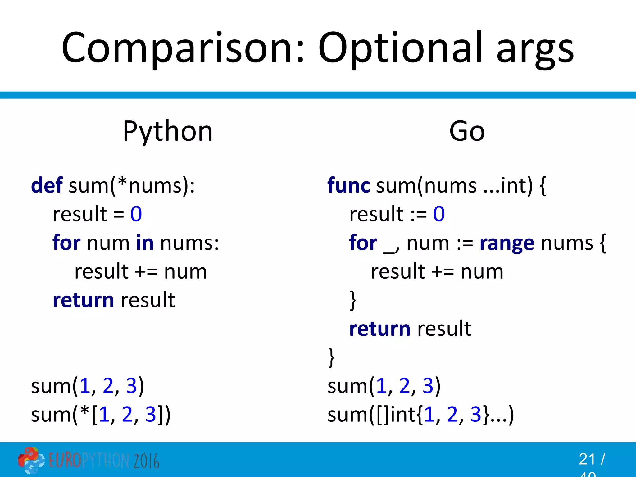 21 / Comparison: Optional args Go func sum(nums ...int) { result := 0 for _, num := range nums { result += num } return result } sum(1, 2, 3) sum([]int{1, 2, 3}...) Python def sum(*nums): result = 0 for num in nums: result += num return result sum(1, 2, 3) sum(*[1, 2, 3]) 