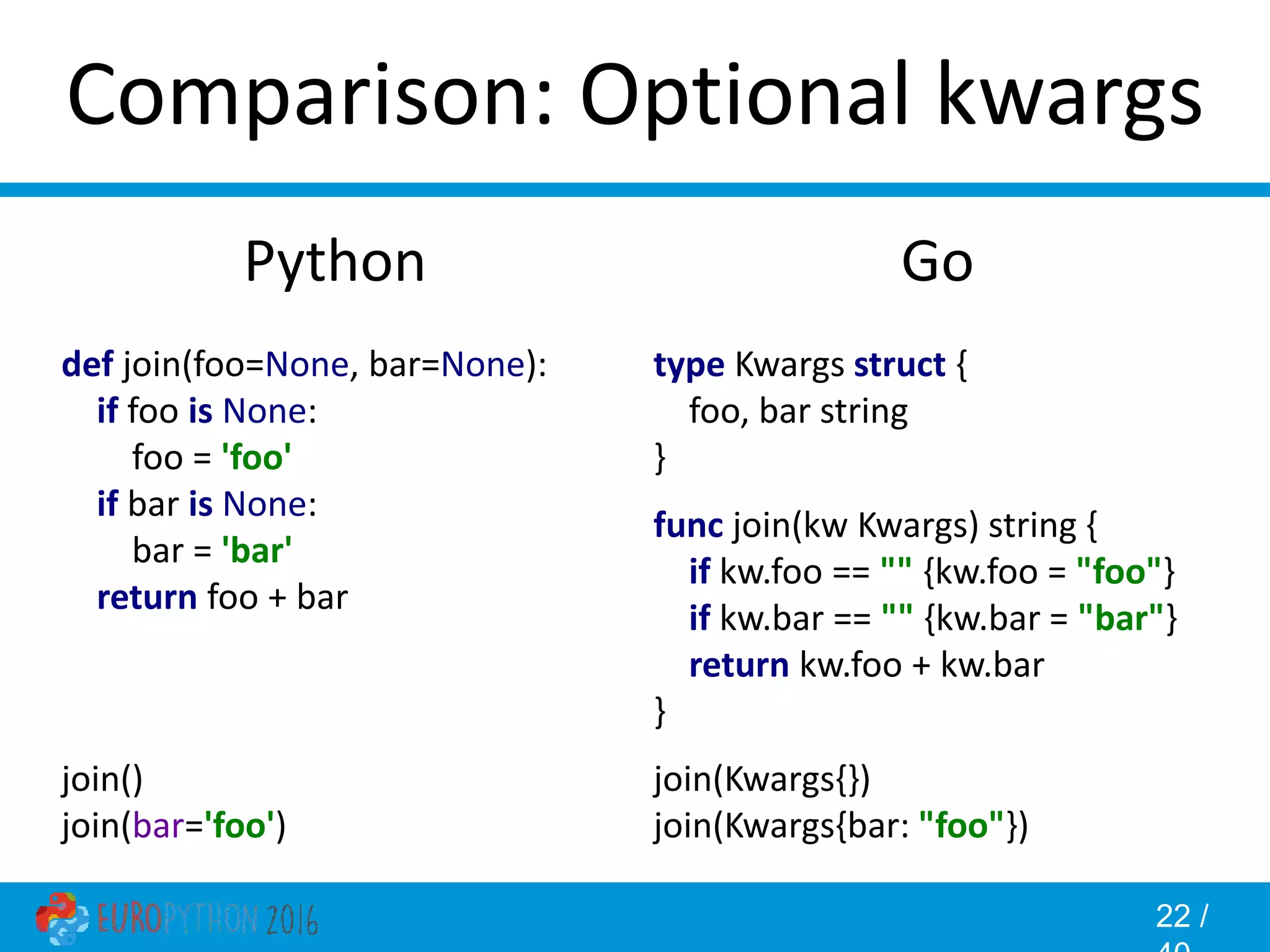 22 / Comparison: Optional kwargs Go type Kwargs struct { foo, bar string } func join(kw Kwargs) string { if kw.foo == "" {kw.foo = "foo"} if kw.bar == "" {kw.bar = "bar"} return kw.foo + kw.bar } join(Kwargs{}) join(Kwargs{bar: "foo"}) Python def join(foo=None, bar=None): if foo is None: foo = 'foo' if bar is None: bar = 'bar' return foo + bar join() join(bar='foo') 