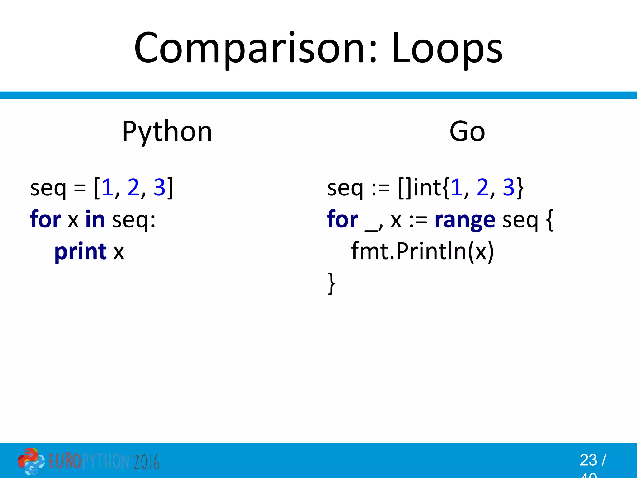 23 / Comparison: Loops Go seq := []int{1, 2, 3} for _, x := range seq { fmt.Println(x) } Python seq = [1, 2, 3] for x in seq: print x 