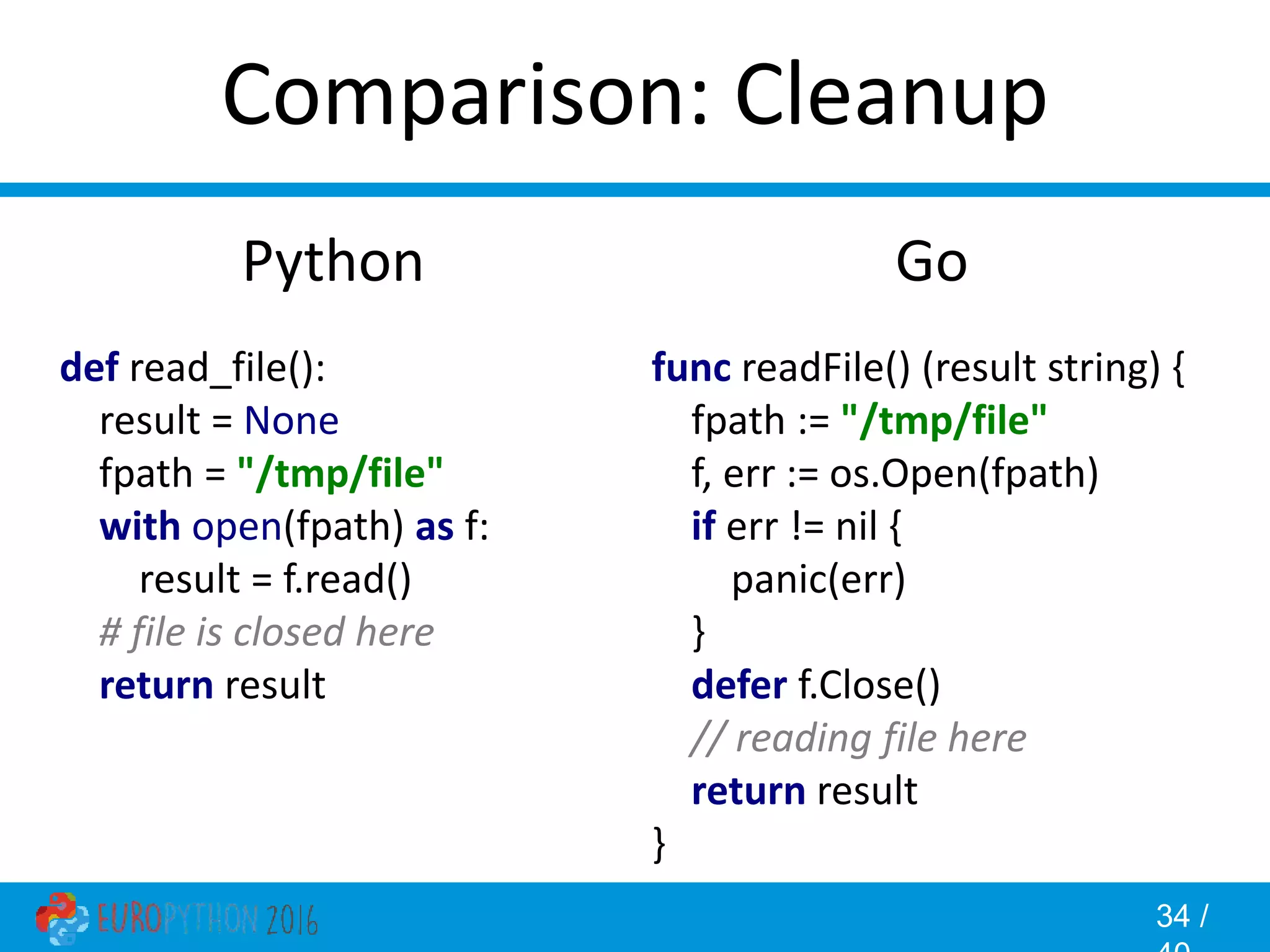 34 / Comparison: Cleanup Go func readFile() (result string) { fpath := "/tmp/file" f, err := os.Open(fpath) if err != nil { panic(err) } defer f.Close() // reading file here return result } Python def read_file(): result = None fpath = "/tmp/file" with open(fpath) as f: result = f.read() # file is closed here return result 
