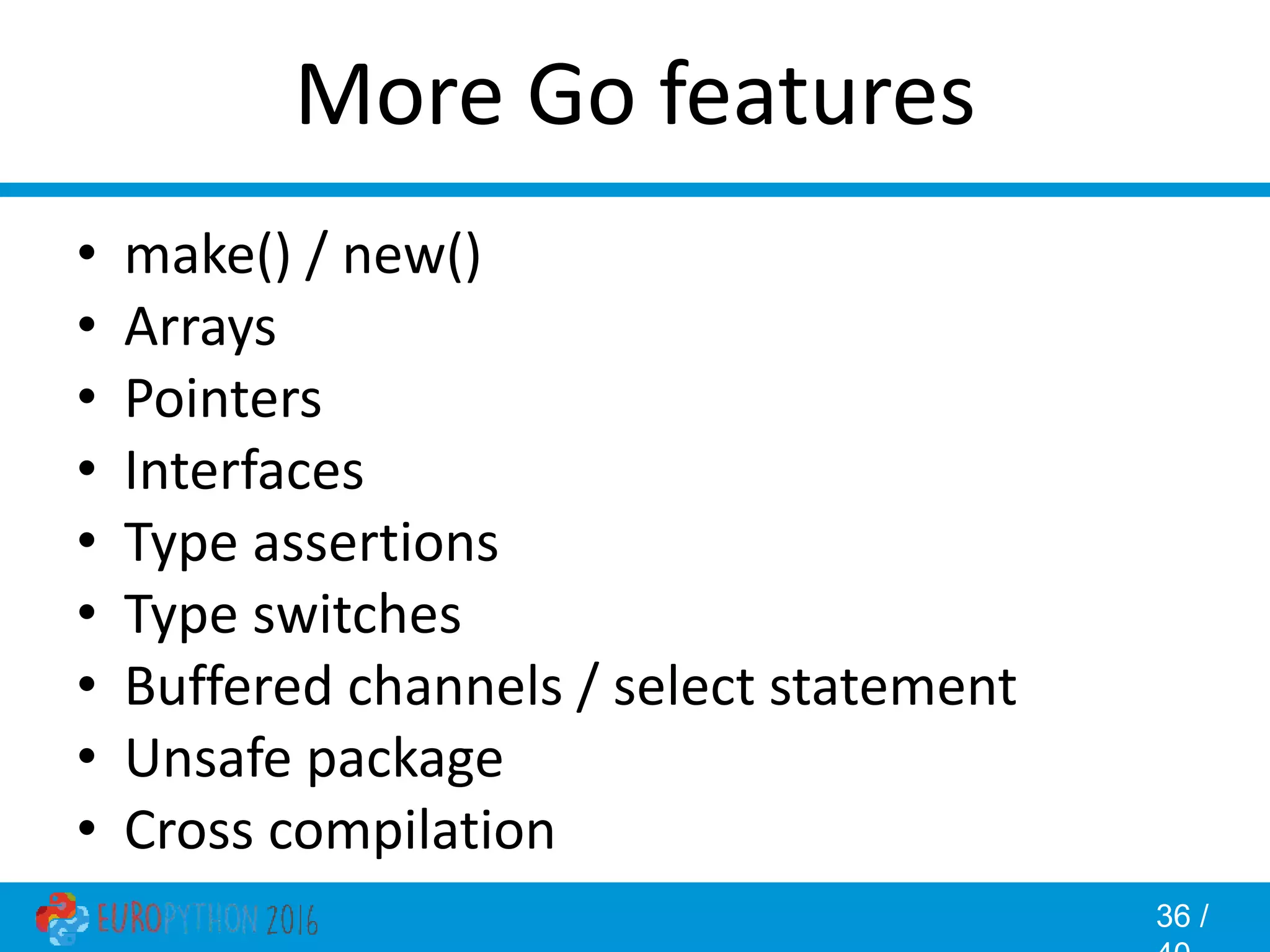 36 / More Go features • make() / new() • Arrays • Pointers • Interfaces • Type assertions • Type switches • Buffered channels / select statement • Unsafe package • Cross compilation 