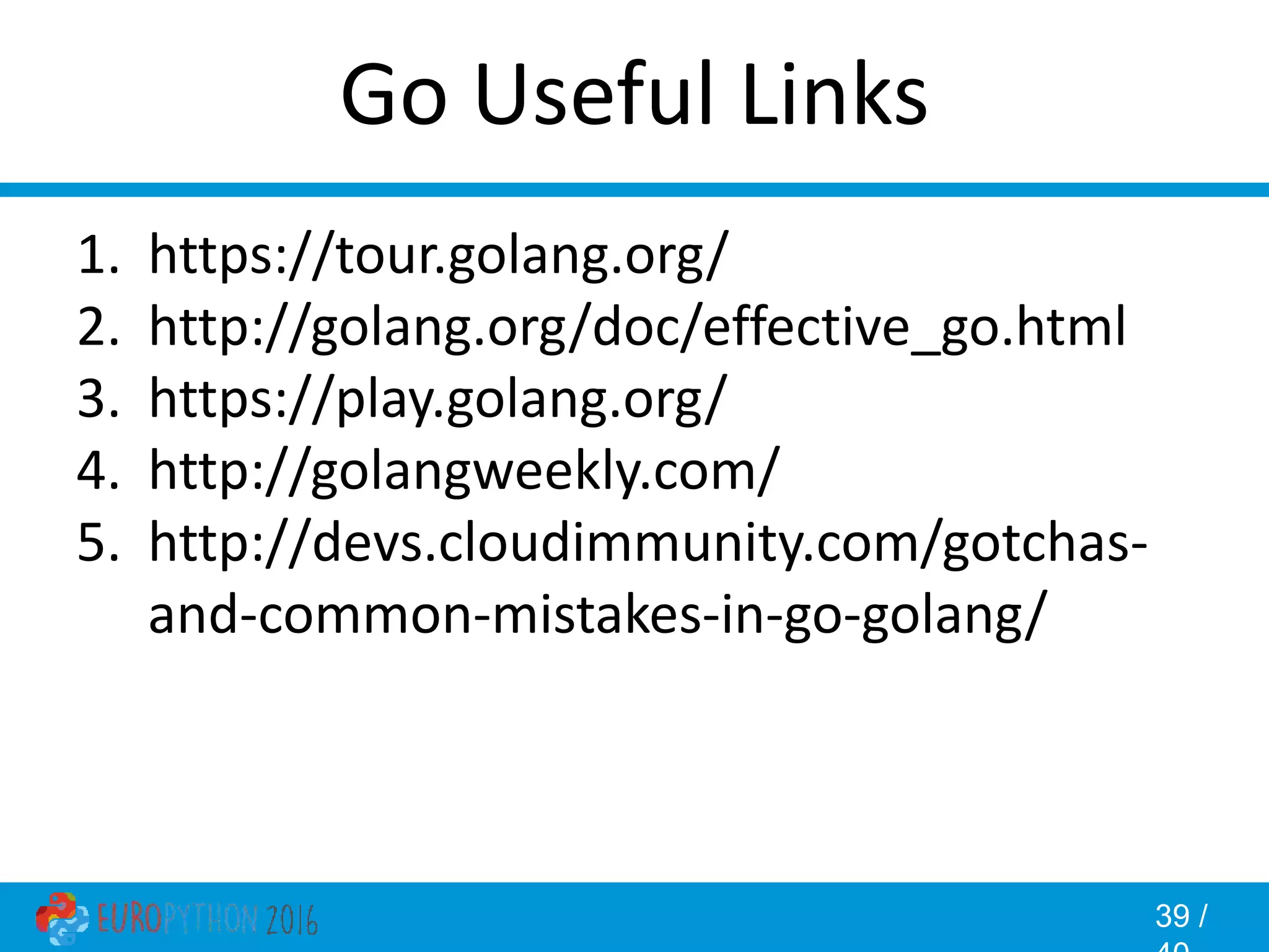 39 / Go Useful Links 1. https://tour.golang.org/ 2. http://golang.org/doc/effective_go.html 3. https://play.golang.org/ 4. http://golangweekly.com/ 5. http://devs.cloudimmunity.com/gotchas- and-common-mistakes-in-go-golang/ 