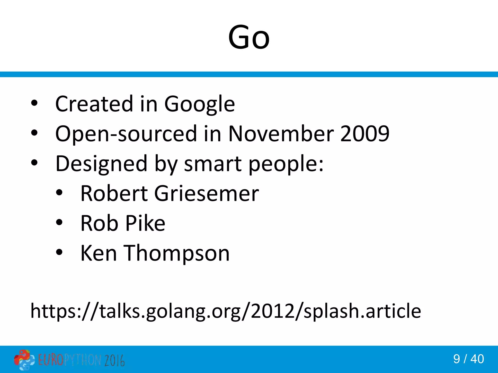 9 / 40 Go • Created in Google • Open-sourced in November 2009 • Designed by smart people: • Robert Griesemer • Rob Pike • Ken Thompson https://talks.golang.org/2012/splash.article 